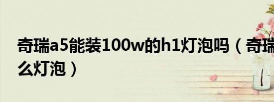 奇瑞a5能装100w的h1灯泡吗（奇瑞A5用什么灯泡）