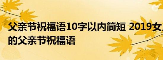 父亲节祝福语10字以内简短 2019女儿对爸爸的父亲节祝福语