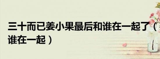 三十而已姜小果最后和谁在一起了（姜小果和谁在一起）