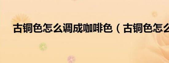 古铜色怎么调成咖啡色（古铜色怎么调）