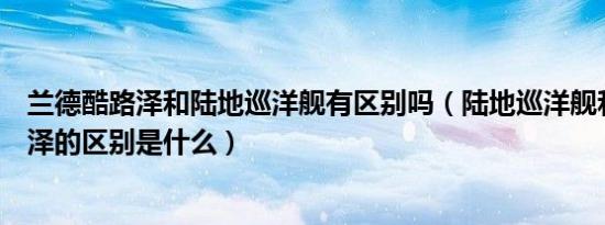 兰德酷路泽和陆地巡洋舰有区别吗（陆地巡洋舰和兰德酷路泽的区别是什么）