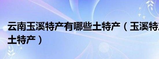 云南玉溪特产有哪些土特产（玉溪特产有哪些土特产）