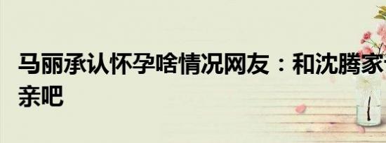 马丽承认怀孕啥情况网友：和沈腾家订个娃娃亲吧