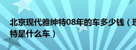 北京现代雅绅特08年的车多少钱（现代雅绅特是什么车）