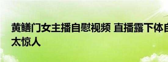 黄鳝门女主播自慰视频 直播露下体自慰事件太惊人