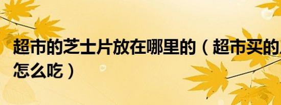 超市的芝士片放在哪里的（超市买的片状芝士怎么吃）