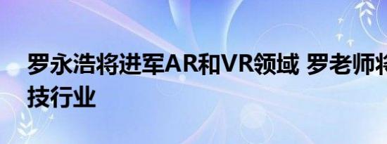 罗永浩将进军AR和VR领域 罗老师将重返科技行业