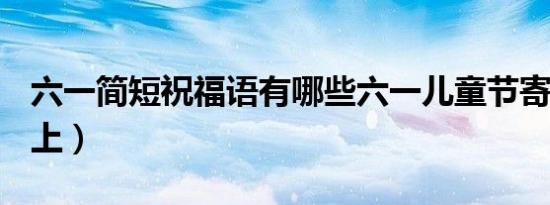 六一简短祝福语有哪些六一儿童节寄语大全（上）