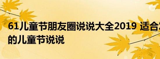 61儿童节朋友圈说说大全2019 适合发朋友圈的儿童节说说