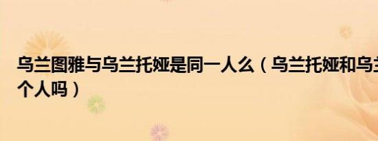 乌兰图雅与乌兰托娅是同一人么（乌兰托娅和乌兰图雅是一个人吗）