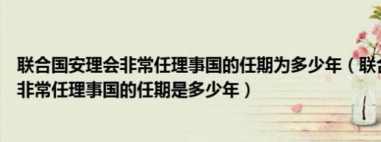 联合国安理会非常任理事国的任期为多少年（联合国安理会非常任理事国的任期是多少年）