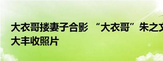 大衣哥搂妻子合影 “大衣哥”朱之文微博晒大丰收照片