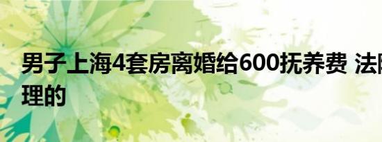 男子上海4套房离婚给600抚养费 法院如何审理的