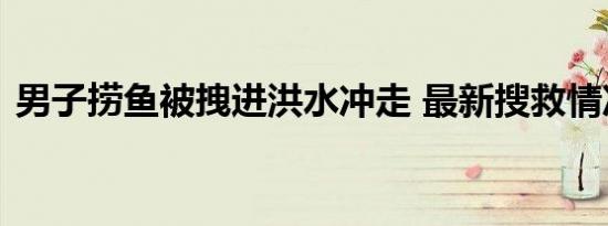 男子捞鱼被拽进洪水冲走 最新搜救情况如何