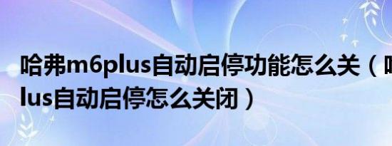 哈弗m6plus自动启停功能怎么关（哈弗m6plus自动启停怎么关闭）