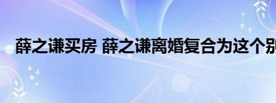 薛之谦买房 薛之谦离婚复合为这个别逗了