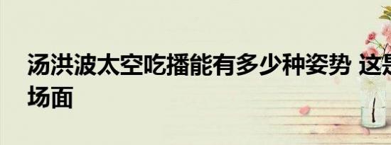 汤洪波太空吃播能有多少种姿势 这是什么名场面