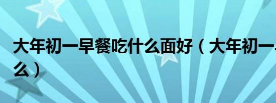 大年初一早餐吃什么面好（大年初一早餐吃什么）