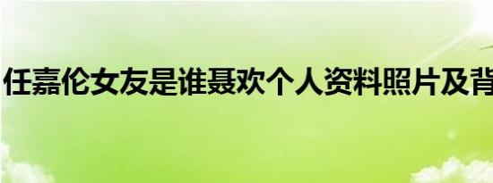 任嘉伦女友是谁聂欢个人资料照片及背景曝光