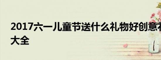 2017六一儿童节送什么礼物好创意礼物策划大全