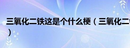 三氧化二铁这是个什么梗（三氧化二铁什么梗）