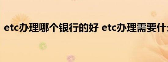 etc办理哪个银行的好 etc办理需要什么资料