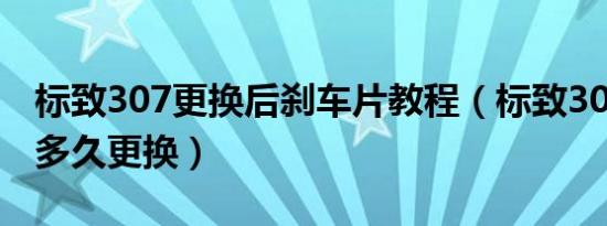 标致307更换后刹车片教程（标致307刹车片多久更换）