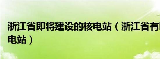 浙江省即将建设的核电站（浙江省有哪几个核电站）