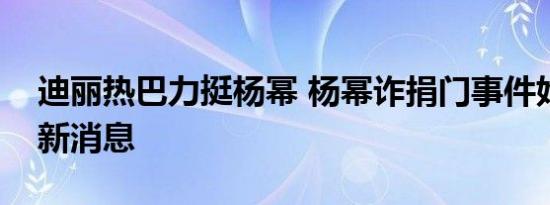 迪丽热巴力挺杨幂 杨幂诈捐门事件始末及最新消息