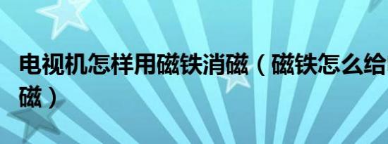 电视机怎样用磁铁消磁（磁铁怎么给电视机消磁）