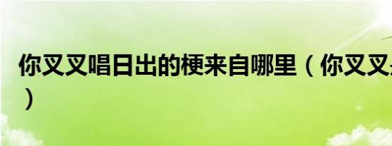 你叉叉唱日出的梗来自哪里（你叉叉是什么梗）