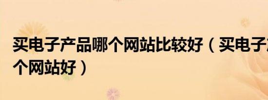 买电子产品哪个网站比较好（买电子产品去哪个网站好）