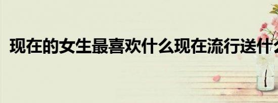 现在的女生最喜欢什么现在流行送什么东西