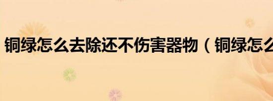 铜绿怎么去除还不伤害器物（铜绿怎么去除）