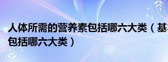 人体所需的营养素包括哪六大类（基本营养素包括哪六大类）