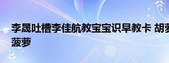 李晟吐槽李佳航教宝宝识早教卡 胡萝卜当作菠萝