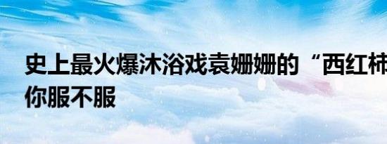 史上最火爆沐浴戏袁姗姗的“西红柿鸡蛋汤”你服不服