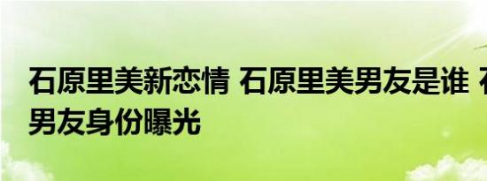 石原里美新恋情 石原里美男友是谁 石原里美男友身份曝光