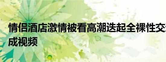 情侣酒店激情被看高潮迭起全裸性交过程被拍成视频