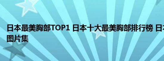 日本最美胸部TOP1 日本十大最美胸部排行榜 日本大胸美女图片集