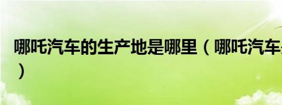 哪吒汽车的生产地是哪里（哪吒汽车是哪里的）