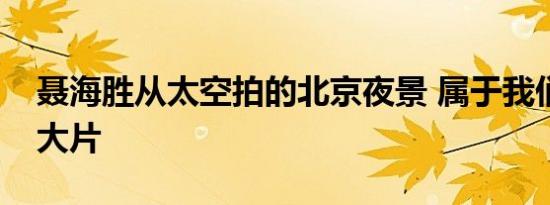 聂海胜从太空拍的北京夜景 属于我们的太空大片