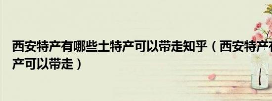 西安特产有哪些土特产可以带走知乎（西安特产有哪些土特产可以带走）