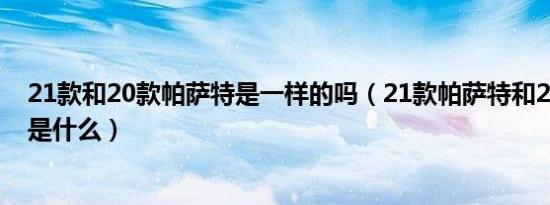 21款和20款帕萨特是一样的吗（21款帕萨特和20款的区别是什么）