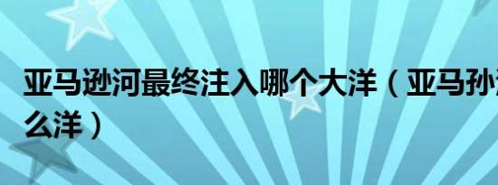 亚马逊河最终注入哪个大洋（亚马孙河注入什么洋）