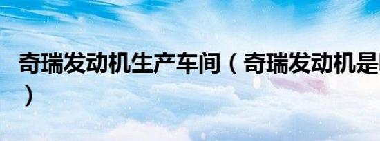 奇瑞发动机生产车间（奇瑞发动机是哪里生产）