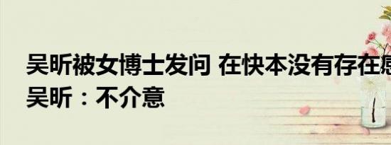 吴昕被女博士发问 在快本没有存在感怎么办吴昕：不介意