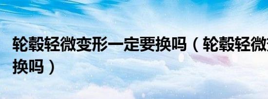 轮毂轻微变形一定要换吗（轮毂轻微变形需要换吗）