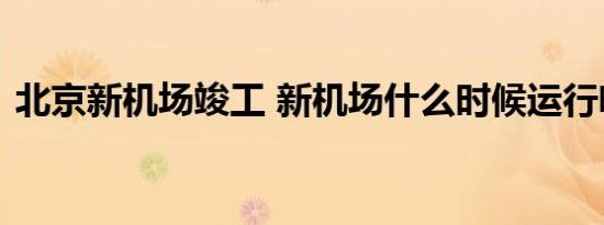 北京新机场竣工 新机场什么时候运行啥情况
