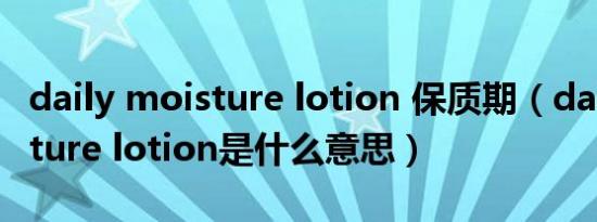 daily moisture lotion 保质期（daily moisture lotion是什么意思）